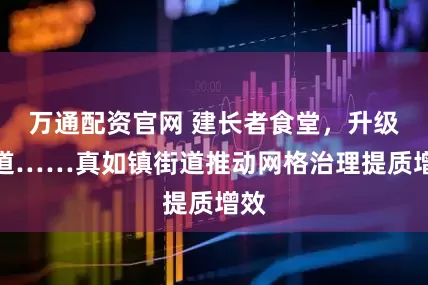 万通配资官网 建长者食堂，升级步道……真如镇街道推动网格治理提质增效