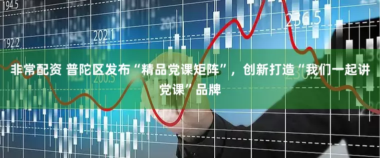 非常配资 普陀区发布“精品党课矩阵”，创新打造“我们一起讲党课”品牌