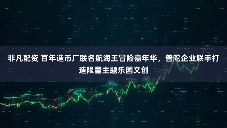 非凡配资 百年造币厂联名航海王冒险嘉年华，普陀企业联手打造限量主题乐园文创