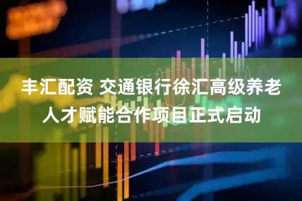 丰汇配资 交通银行徐汇高级养老人才赋能合作项目正式启动