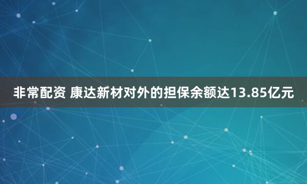 非常配资 康达新材对外的担保余额达13.85亿元