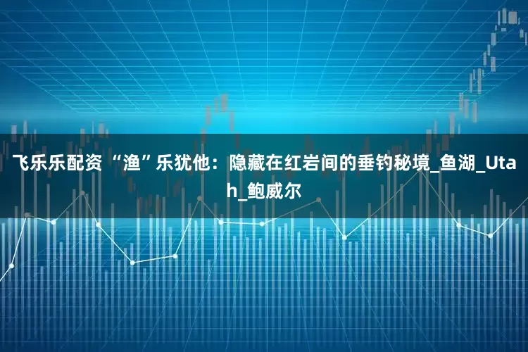 飞乐乐配资 “渔”乐犹他：隐藏在红岩间的垂钓秘境_鱼湖_Utah_鲍威尔