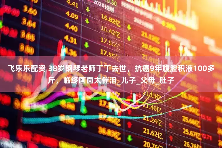 飞乐乐配资 38岁钢琴老师丁丁去世，抗癌9年腹腔积液100多斤，临终画面太催泪_儿子_父母_肚子