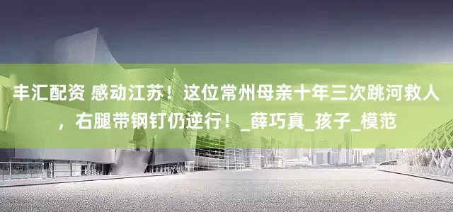 丰汇配资 感动江苏！这位常州母亲十年三次跳河救人，右腿带钢钉仍逆行！_薛巧真_孩子_模范