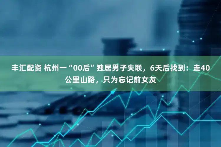 丰汇配资 杭州一“00后”独居男子失联，6天后找到：走40公里山路，只为忘记前女友