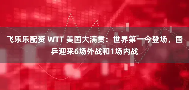 飞乐乐配资 WTT 美国大满贯：世界第一今登场，国乒迎来6场外战和1场内战