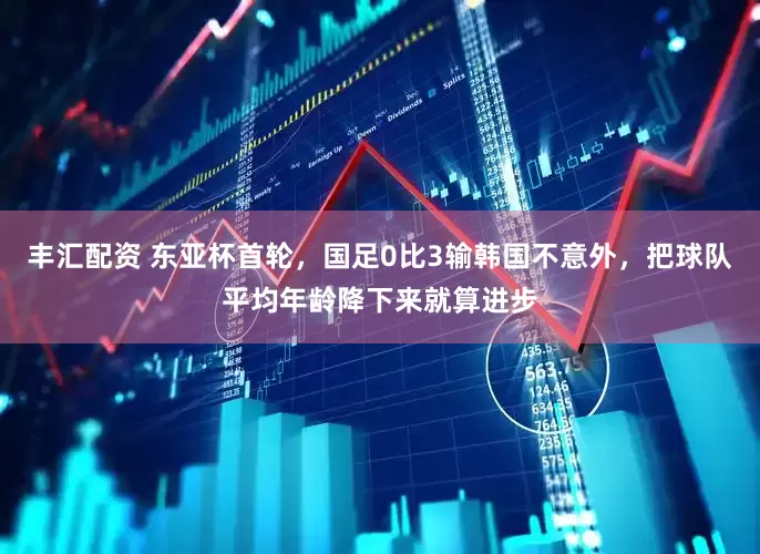 丰汇配资 东亚杯首轮，国足0比3输韩国不意外，把球队平均年龄降下来就算进步