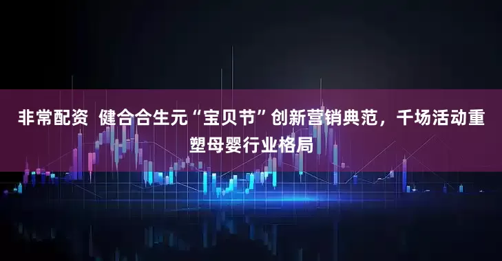 非常配资  健合合生元“宝贝节”创新营销典范，千场活动重塑母婴行业格局