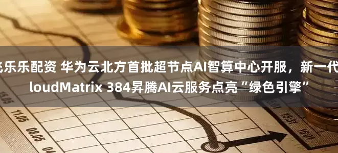 飞乐乐配资 华为云北方首批超节点AI智算中心开服，新一代CloudMatrix 384昇腾AI云服务点亮“绿色引擎”