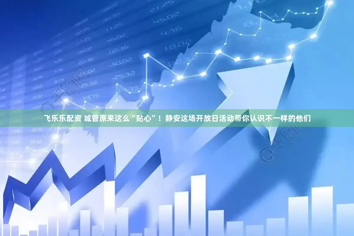飞乐乐配资 城管原来这么“贴心”！静安这场开放日活动带你认识不一样的他们