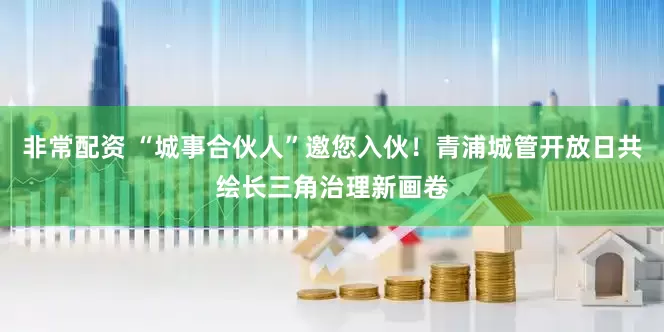 非常配资 “城事合伙人”邀您入伙！青浦城管开放日共绘长三角治理新画卷