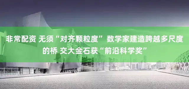 非常配资 无须“对齐颗粒度” 数学家建造跨越多尺度的桥 交大金石获“前沿科学奖”