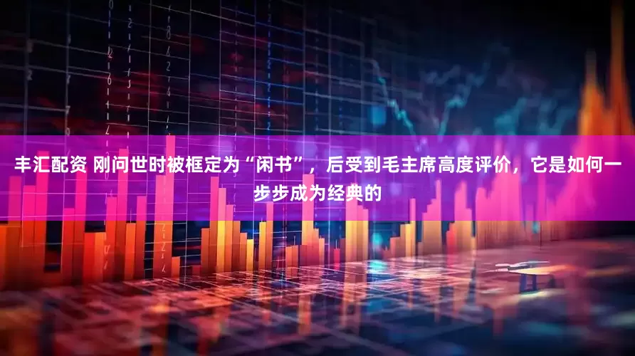 丰汇配资 刚问世时被框定为“闲书”，后受到毛主席高度评价，它是如何一步步成为经典的