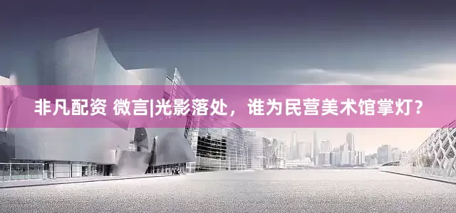 非凡配资 微言|光影落处，谁为民营美术馆掌灯？