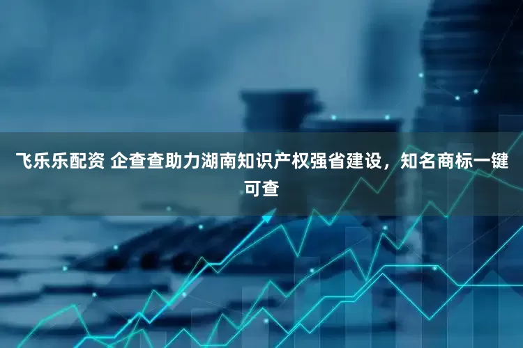 飞乐乐配资 企查查助力湖南知识产权强省建设，知名商标一键可查