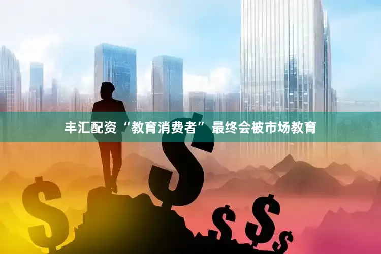 丰汇配资 “教育消费者” 最终会被市场教育