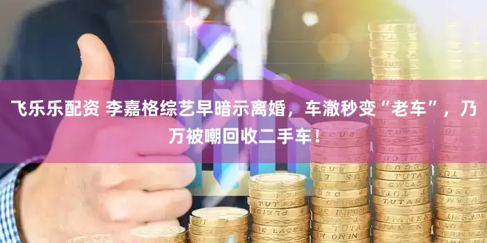 飞乐乐配资 李嘉格综艺早暗示离婚，车澈秒变“老车”，乃万被嘲回收二手车！