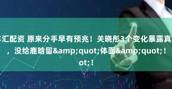 丰汇配资 原来分手早有预兆！关晓彤3个变化暴露真相，没给鹿晗留&quot;体面&quot;！