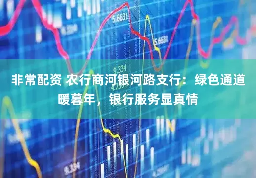 非常配资 农行商河银河路支行：绿色通道暖暮年，银行服务显真情