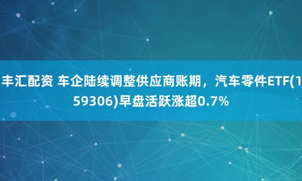 丰汇配资 车企陆续调整供应商账期，汽车零件ETF(159306)早盘活跃涨超0.7%