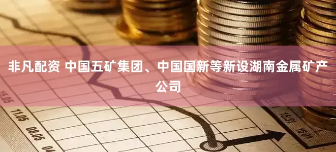 非凡配资 中国五矿集团、中国国新等新设湖南金属矿产公司