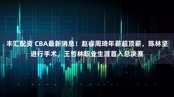 丰汇配资 CBA最新消息！赵睿周琦年薪超顶薪，陈林坚进行手术，王哲林职业生涯首入总决赛
